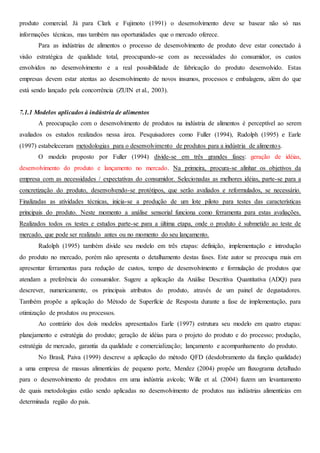 produto comercial. Já para Clark e Fujimoto (1991) o desenvolvimento deve se basear não só nas
informações técnicas, mas também nas oportunidades que o mercado oferece.
Para as indústrias de alimentos o processo de desenvolvimento de produto deve estar conectado à
visão estratégica de qualidade total, preocupando-se com as necessidades do consumidor, os custos
envolvidos no desenvolvimento e a real possibilidade de fabricação do produto desenvolvido. Estas
empresas devem estar atentas ao desenvolvimento de novos insumos, processos e embalagens, além do que
está sendo lançado pela concorrência (ZUIN et al., 2003).
7.1.1 Modelos aplicados à indústria de alimentos
A preocupação com o desenvolvimento de produtos na indústria de alimentos é perceptível ao serem
avaliados os estudos realizados nessa área. Pesquisadores como Fuller (1994), Rudolph (1995) e Earle
(1997) estabeleceram metodologias para o desenvolvimento de produtos para a indústria de alimentos.
O modelo proposto por Fuller (1994) divide-se em três grandes fases: geração de idéias,
desenvolvimento do produto e lançamento no mercado. Na primeira, procura-se alinhar os objetivos da
empresa com as necessidades / expectativas do consumidor. Selecionadas as melhores idéias, parte-se para a
concretização do produto, desenvolvendo-se protótipos, que serão avaliados e reformulados, se necessário.
Finalizadas as atividades técnicas, inicia-se a produção de um lote piloto para testes das características
principais do produto. Neste momento a análise sensorial funciona como ferramenta para estas avaliações.
Realizados todos os testes e estudos parte-se para a última etapa, onde o produto é submetido ao teste de
mercado, que pode ser realizado antes ou no momento do seu lançamento.
Rudolph (1995) também divide seu modelo em três etapas: definição, implementação e introdução
do produto no mercado, porém não apresenta o detalhamento destas fases. Este autor se preocupa mais em
apresentar ferramentas para redução de custos, tempo de desenvolvimento e formulação de produtos que
atendam a preferência do consumidor. Sugere a aplicação da Análise Descritiva Quantitativa (ADQ) para
descrever, numericamente, os principais atributos do produto, através de um painel de degustadores.
Também propõe a aplicação do Método de Superfície de Resposta durante a fase de implementação, para
otimização de produtos ou processos.
Ao contrário dos dois modelos apresentados Earle (1997) estrutura seu modelo em quatro etapas:
planejamento e estratégia do produto; geração de idéias para o projeto do produto e do processo; produção,
estratégia de mercado, garantia da qualidade e comercialização; lançamento e acompanhamento do produto.
No Brasil, Paiva (1999) descreve a aplicação do método QFD (desdobramento da função qualidade)
a uma empresa de massas alimentícias de pequeno porte, Mendez (2004) propõe um fluxograma detalhado
para o desenvolvimento de produtos em uma indústria avícola; Wille et al. (2004) fazem um levantamento
de quais metodologias estão sendo aplicadas no desenvolvimento de produtos nas indústrias alimentícias em
determinada região do país.
 