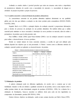 Avaliando os estudos citados é possível perceber que existe um consenso entre todos: a importância
de projetarem-se alimentos de acordo com a necessidade do mercado e a necessidade de integrar as
atividades de projeto de produto e projeto de processo.
7.1.2 A análise sensorial e o desenvolvimento de produtos alimentícios
As características sensoriais de um produto alimentício implicam diretamente na sua qualidade
global, pois são elas que definem a aceitação ou não deste produto pelos consumidores (SOUZA FILHO;
NANTES, 2004).
Segundo Bech et al. (1994), o principal objetivo da avaliação sensorial é proporcionar informações
para a decisão do processo de produção de um produto alimentício. Ele também afirma que a análise
sensorial pode minimizar os riscos associados à introdução de novos produtos no mercado, além de avaliar a
permanência de produtos que já estão presentes nele.
Para Griffiths e Kulke (2002) apud Pense-Lhéritier (2006) o uso da avaliação sensorial é necessário
para realizar o desenvolvimento de novos produtos.
Devido ao variado número de testes sensoriais existentes, a escolha de qual será utilizado pela
indústria depende dos objetivos que se está procurando. A Tabela 1 mostra como os diferentes métodos de
avaliação sensorial podem ser aplicados ao desenvolvimento de produto.
7.2 Otimização de produtos
A palavra otimização pode ter diferentes significados, de acordo com o contexto que se está
trabalhando. Quando se fala em otimizar a qualidade sensorial de um produto, tem-se como objetivo obter o
melhor produto dentro de uma determinada categoria de produtos (COSTELL, 1999). Se o objetivo for a
otimização de formulações, busca-se encontrar os melhores níveis para cada um dos ingredientes ou
componentes de determinado produto (DE PENNA, 1999).
Existem diversos objetivos na otimização, sendo os mais comuns descritos por Sidel e Stone (1999):
 