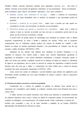 Identificar atributos sensoriais importantes (afetados pelos ingredientes, processo, etc.) – nem todos os
atributos sensoriais de um produto são igualmente importantes na sua caracterização. Através da otimização
pode-se identificar quais variáveis são realmente importantes e seus “pesos estatísticos”;
 Identificar consenso entre preferências de um grupo – verificar a existência de características
sensoriais que sejam unanimidade entre os membros da população a que determinado produto foi
projetado;
 Determinar a existência de um produto ótimo – muitas vezes o produto que mais agrada aos
consumidores já existe, não necessitando de alteração em sua formulação;
 Desenvolver produtos que superem as expectativas dos consumidores – muitas vezes o intuito da
empresa é lançar ao mercado um produto que faça com que os consumidores gostem mais do que
aquele que eles já estavam acostumados a adquirir.
É possível listar um grande número de metodologias para otimização de produtos, onde se utilizam
programas computacionais, de modo a facilitar a aplicação das mesmas. Porém, nem os programas
computacionais nem as sofisticadas soluções gráficas são capazes de substituir por completo o juízo
humano, na seleção do desenho experimental adequado e dos procedimentos de avaliação, cujo fim seja
encontrar a melhor formulação (DE PENNA, 1999).
Atualmente um dos métodos mais utilizados para otimização de produtos formulados é o de
Superfície de Resposta. Este método analisa a relação entre variáveis independentes (geralmente os
ingredientes da formulação) e uma variável dependente (normalmente a aceitação). Entretanto, quando se
aplica esta técnica para otimizar a qualidade sensorial de um alimento em função da variação ou substituição
de algum de seus ingredientes, deve-se atentar ao intervalo de variação dos ingredientes e também à possível
interação entre eles, para que a análise e a interpretação dos dados obtidos para a variável de resposta
(aceitação) não sejam erroneamente interpretados (COSTELL, 1999).
Assim, através dos estudos de otimização é possível identificar quais atributos são significativos para
determinado produto, permitindo que estes sejam trabalhados de maneira a agradar e suprir as expectativas
dos consumidores.
8. Utilização da análise sensorial no controle de qualidade
Considerando que o controle de qualidade na indústria de alimentos busca garantir que as
expectativas dos consumidores sejam atingidas, as avaliações sensoriais atuam como ferramenta base para o
sucesso deste.
A análise sensorial vem atuando ativamente como método para interpretar as propriedades sensoriais
dos alimentos (aparência, sabor, aroma e textura) em função da composição química, do processamento, das
condições de embalagem e do armazenamento. Ela também permite avaliar a preferência e aceitação dos
produtos pelo consumidor, o que, via de regra, determina a qualidade de um produto (SERVIÇO
BRASILEIRO DE RESPOSTAS TÉCNICAS, 2006).
 