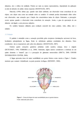 alimentos, são o reflexo da realidade. Podem ser mais ou menos representativas, dependendo da aplicação
ou não de métodos de análise destas respostas (MANFUGÁS, 2007).
Dutcosky (1996) afirma que, quando num dado ambiente, um observador toma consciência de um
objeto, este objeto atua como um estímulo sobre os sentidos. O estímulo produz determinado efeito sobre
este observador, uma sensação que é função das características inatas do objeto. Entretanto, a percepção
ocorre apenas quando o observador toma consciência da sensação. Assim, o grau de apreciação de um
alimento está ligado a este processo subjetivo.
Os sentidos humanos utilizados para avaliação sensorial são cinco: paladar, visão, olfato, tato e
audição.
3.1 Paladar
O paladar é entendido como a sensação percebida pelos receptores (terminações nervosas) da boca,
localizados principalmente na língua, frente às substâncias químicas constituintes dos alimentos. Estes
constituintes são os responsáveis pelo sabor dos alimentos (MANFUGÁS, 2007).
Existem quatro sensações gustativas primárias: ácido (azedo), amargo, doce e salgado
(DUTCOSKY, 1996; FERREIRA et al., 2000). Entretanto, alguns autores consideram a existência de um
quinto elemento: o “umami”, que é a percepção do glutamato monossódico (SBCTA, 2008; UMAMI
INFORMATION CENTER, 2008).
A língua apresenta áreas de maior sensibilidade aos gostos básicos como mostra a Figura 1. Estudos
mostram que o umami é identificado na parte posterior da língua (DOWDEY, 2008).
 