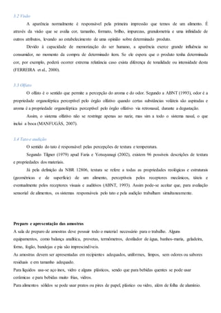 3.2 Visão
A aparência normalmente é responsável pela primeira impressão que temos de um alimento. É
através da visão que se avalia cor, tamanho, formato, brilho, impurezas, granulometria e uma infinidade de
outros atributos, levando ao estabelecimento de uma opinião sobre determinado produto.
Devido à capacidade de memorização do ser humano, a aparência exerce grande influência no
consumidor, no momento da compra de determinado ítem. Se ele espera que o produto tenha determinada
cor, por exemplo, poderá ocorrer extrema relutância caso exista diferença de tonalidade ou intensidade desta
(FERREIRA et al., 2000).
3.3 Olfato
O olfato é o sentido que permite a percepção do aroma e do odor. Segundo a ABNT (1993), odor é a
propriedade organoléptica perceptível pelo órgão olfativo quando certas substâncias voláteis são aspiradas e
aroma é a propriedade organoléptica perceptível pelo órgão olfativo via retronasal, durante a degustação.
Assim, o sistema olfativo não se restringe apenas ao nariz, mas sim a todo o sistema nasal, o que
inclui a boca (MANFUGÁS, 2007).
3.4 Tato e audição
O sentido do tato é responsável pelas percepções de textura e temperatura.
Segundo Tilgner (1979) apud Faria e Yotsuyanagi (2002), existem 96 possíveis descrições de textura
e propriedades dos materiais.
Já pela definição da NBR 12806, textura se refere a todas as propriedades reológicas e estruturais
(geométricas e de superfície) de um alimento, perceptíveis pelos receptores mecânicos, táteis e
eventualmente pelos receptores visuais e auditivos (ABNT, 1993). Assim pode-se aceitar que, para avaliação
sensorial de alimentos, os sistemas responsáveis pelo tato e pela audição trabalham simultaneamente.
Preparo e apresentação das amostras
A sala de preparo de amostras deve possuir todo o material necessário para o trabalho. Alguns
equipamentos, como balança analítica, provetas, termômetros, destilador de água, banhos-maria, geladeira,
forno, fogão, bandejas e pia são imprescindíveis.
As amostras devem ser apresentadas em recipientes adequados, uniformes, limpos, sem odores ou sabores
residuais e em tamanho adequado.
Para líquidos usa-se aço inox, vidro e alguns plásticos, sendo que para bebidas quentes se pode usar
cerâmicas e para bebidas muito frias, vidros.
Para alimentos sólidos se pode usar pratos ou pires de papel, plástico ou vidro, além de folha de alumínio.
 
