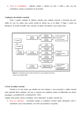  Testes de aceitabilidade – aplicados quando o objetivo do teste é avaliar o grau com que
consumidores gostam ou desgostam de um produto.
5 Aplicação dos métodos sensoriais
Frente à grande variedade de métodos existentes para avaliação sensorial, é necessária uma pré-
análise do caso em estudo, para correta escolha do método que se irá utilizar. A Figura 2 mostra um
fluxograma de escolha do melhor teste sensorial, em função dos objetivos que se deseja obter.
6. Erros na análise sensorial
Tratando-se de uma técnica que trabalha com seres humanos e suas percepções a análise sensorial
pode reproduzir falsos resultados, visto que as respostas dos avaliadores podem ser influenciadas por fatores
psicológicos (LANZILLOTTI; LANZILLOTTI, 1999).
Segundo estas mesmas autoras os principais erros evidenciados na análise sensorial são:
 Erros de expectativa – ocasionados quando os avaliadores recebem muitas informações sobre o
experimento que se está realizando e/ou sobre o(s) produto(s) em questão;
 