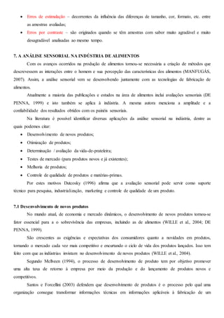  Erros de estimulação – decorrentes da influência das diferenças de tamanho, cor, formato, etc. entre
as amostras avaliadas;
 Erros por contraste – são originados quando se têm amostras com sabor muito agradável e muito
desagradável analisadas ao mesmo tempo.
7. A ANÁLISE SENSORIAL NA INDÚSTRIA DE ALIMENTOS
Com os avanços ocorridos na produção de alimentos tornou-se necessária a criação de métodos que
descrevessem as interações entre o homem e sua percepção das características dos alimentos (MANFUGÁS,
2007). Assim, a análise sensorial vem se desenvolvendo juntamente com as tecnologias de fabricação de
alimentos.
Atualmente a maioria das publicações e estudos na área de alimentos inclui avaliações sensoriais (DE
PENNA, 1999) e isto também se aplica à indústria. A mesma autora menciona a amplitude e a
confiabilidade dos resultados obtidos com os painéis sensoriais.
Na literatura é possível identificar diversas aplicações da análise sensorial na indústria, dentre as
quais podemos citar:
 Desenvolvimento de novos produtos;
 Otimização de produtos;
 Determinação / avaliação da vida-de-prateleira;
 Testes de mercado (para produtos novos e já existentes);
 Melhoria de produtos;
 Controle de qualidade de produtos e matérias-primas.
Por estes motivos Dutcosky (1996) afirma que a avaliação sensorial pode servir como suporte
técnico para pesquisa, industrialização, marketing e controle de qualidade de um produto.
7.1 Desenvolvimento de novos produtos
No mundo atual, de economia e mercado dinâmicos, o desenvolvimento de novos produtos tornou-se
fator essencial para a o sobrevivência das empresas, incluindo as de alimentos (WILLE et al., 2004; DE
PENNA, 1999).
São crescentes as exigências e expectativas dos consumidores quanto a novidades em produtos,
tornando o mercado cada vez mais competitivo e encurtando o ciclo de vida dos produtos lançados. Isso tem
feito com que as indústrias invistam no desenvolvimento de novos produtos (WILLE et al., 2004).
Segundo Mcllveen (1994), o processo de desenvolvimento de produto tem por objetivo promover
uma alta taxa de retorno à empresa por meio da produção e do lançamento de produtos novos e
competitivos.
Santos e Forcellini (2003) defendem que desenvolvimento de produtos é o processo pelo qual uma
organização consegue transformar informações técnicas em informações aplicáveis à fabricação de um
 