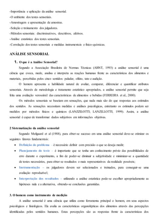 -Importância e aplicação da análise sensorial.
-O ambiente dos testes sensoriais.
-Amostragem e apresentação de amostras.
-Seleção e treinamento dos julgadores.
-Métodos sensoriais: discriminativos, descritivos, afetivos.
-Análise estatística dos testes sensoriais.
-Correlação dos testes sensoriais e medidas instrumentais e físico-químicas.
ANÁLISE SENSORIAL
1. O que é a Análise Sensorial?
Segundo a Associação Brasileira de Normas Técnicas (ABNT, 1993) a análise sensorial é uma
ciência que evoca, mede, analisa e interpreta as reações humanas frente as características dos alimentos e
materiais, percebidas pelos cinco sentidos: paladar, olfato, tato e audição.
O homem apresenta a habilidade natural de avaliar, comparar, diferenciar e quantificar atributos
sensoriais. Através de metodologia e tratamento estatístico apropriados, a análise sensorial permite que seja
feita uma avaliação verossímil das características de alimentos e bebidas (FERREIRA et al., 2000).
Os métodos sensoriais se baseiam em sensações, que nada mais são do que respostas aos estímulos
dos sentidos. As sensações necessitam medidas e análises psicológicas, entretanto os estímulos podem ser
medidos por métodos físicos e químicos (LANZZILOTTI; LANZILLOTTI, 1999). Assim, a análise
sensorial é capaz de transformar dados subjetivos em informações objetivas.
2 Sistematização da análise sensorial
Segundo Meilgaard et al (1988), para obter-se sucesso em uma análise sensorial deve-se otimizar os
seguintes fatores fundamentais:
 Definição do problema – é necessário definir com precisão o que se deseja medir;
 Planejamento do teste – é importante que se tenha um conhecimento prévio das possibilidades de
erro durante o experimento, a fim de poder-se diminuir a subjetividade e minimizar-se a quantidade
de testes necessários, para obter-se resultados o mais representativos da realidade possíveis;
 Instrumentação – os julgadores devem ser selecionados e treinados, para conseguir-se uma
avaliação reproduzível;
 Interpretação dos resultados – utilizando a análise estatística pode-se escolher apropriadamente as
hipóteses nula e a alternativa, obtendo-se conclusões garantidas.
3. O homem como instrumento de medição
A análise sensorial é uma ciência que utiliza como ferramenta principal o homem, em seus aspectos
psicológicos e fisiológicos. Ela avalia as características organolépticas dos alimentos através das percepções
identificadas pelos sentidos humanos. Estas percepções são as respostas frente às características dos
 