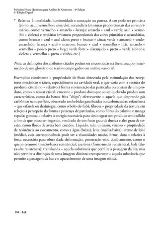 Métodos Físico-Químicos para Análise de Alimentos - 4ª Edição
1ª Edição Digital

* Relativa à tonalidade, luminosidade e saturação ou pureza. A cor pode ser primária
  (como: azul, vermelho e amarelo); secundária (misturas proporcionais das cores pri-
  márias, como: vermelho + amarelo = laranja; amarelo + azul = verde; azul + verme-
  lho = violeta) e terciárias (misturas proporcionais das cores primárias e secundárias,
  como: branco + azul = azul claro; preto + branco = cinza; verde + amarelo = verde-
  amarelado; laranja + azul = marrom; branco + azul + vermelho = lilás; amarelo +
  vermelho + pouco preto = bege; verde forte + alaranjado + preto = verde azeitona;
  violeta + vermelho + preto = vinho, etc.)

Nota: as definições dos atributos citados podem ser encontradas na literatura, por inter-
médio de um glossário de termos empregados em análise sensorial.

Exemplos: consistente = propriedade de fluxo detectada pela estimulação dos recep-
tores mecânicos e táteis, especialmente na cavidade oral, e que varia com a textura do
produto; cristalino = relativo à forma e orientação das partículas ou cristais de um pro-
duto, como o açúcar cristal; crocante = produto duro que ao ser quebrado produz som
característico, como da batata frita “chips”; efervescente = aquele que desprende gás
carbônico na superfície, observado em bebidas gaseificadas ou carbonatadas; esfarelenta
= que esfarela ou desintegra, como o bolo-de-fubá; fibrosa = propriedade da textura em
relação à percepção da forma e presença de partículas, como fibras do palmito e manga
espada; gomosa = relativa à energia necessária para desintegrar um produto semi-sólido
a fim de que possa ser ingerido, resultado de um fraco grau de dureza e alto grau de co-
esão, como flocos de aveia bem cozidos. Líquido, ralo, untuoso, viscoso = propriedade
de resistência ao escoamento, como a água (baixa), leite (média-baixa), creme de leite
(média), cuja correspondência pode ser a viscosidade; macio, firme, dura = relativa à
força necessária para obter dada deformação, penetração e/ou cizalhamento, como o
queijo cremoso (macio-baixa resistência); azeitona (firme-média resistência); bala (du-
ra-alta resistência); translúcida = aquela substância que permite a passagem da luz, mas
não permite a distinção de uma imagem distinta; transparente = aquela substância que
permite a passagem da luz e o aparecimento de uma imagem nítida.




288 - IAL
 
