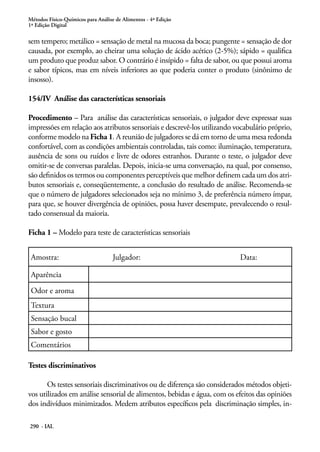 Métodos Físico-Químicos para Análise de Alimentos - 4ª Edição
1ª Edição Digital

sem tempero; metálico = sensação de metal na mucosa da boca; pungente = sensação de dor
causada, por exemplo, ao cheirar uma solução de ácido acético (2-5%); sápido = qualifica
um produto que produz sabor. O contrário é insípido = falta de sabor, ou que possui aroma
e sabor típicos, mas em níveis inferiores ao que poderia conter o produto (sinônimo de
insosso).

154/IV Análise das características sensoriais

Procedimento – Para análise das características sensoriais, o julgador deve expressar suas
impressões em relação aos atributos sensoriais e descrevê-los utilizando vocabulário próprio,
conforme modelo na Ficha 1. A reunião de julgadores se dá em torno de uma mesa redonda
confortável, com as condições ambientais controladas, tais como: iluminação, temperatura,
ausência de sons ou ruídos e livre de odores estranhos. Durante o teste, o julgador deve
omitir-se de conversas paralelas. Depois, inicia-se uma conversação, na qual, por consenso,
são definidos os termos ou componentes perceptíveis que melhor definem cada um dos atri-
butos sensoriais e, conseqüentemente, a conclusão do resultado de análise. Recomenda-se
que o número de julgadores selecionados seja no mínimo 3, de preferência número ímpar,
para que, se houver divergência de opiniões, possa haver desempate, prevalecendo o resul-
tado consensual da maioria.

Ficha 1 – Modelo para teste de características sensoriais


 Amostra:                           Julgador:                             Data:

 Aparência

 Odor e aroma
 Textura
 Sensação bucal
 Sabor e gosto
 Comentários

Testes discriminativos

       Os testes sensoriais discriminativos ou de diferença são considerados métodos objeti-
vos utilizados em análise sensorial de alimentos, bebidas e água, com os efeitos das opiniões
dos indivíduos minimizados. Medem atributos específicos pela discriminação simples, in-

290 - IAL
 