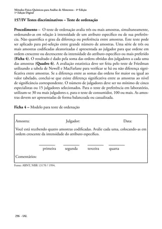Métodos Físico-Químicos para Análise de Alimentos - 4ª Edição
1ª Edição Digital

157/IV Testes discriminativos – Teste de ordenação

Procedimento – O teste de ordenação avalia três ou mais amostras, simultaneamente,
ordenando-as em relação à intensidade de um atributo específico ou de sua preferên-
cia. Não quantifica o grau da diferença ou preferência entre amostras. Este teste pode
ser aplicado para pré-seleção entre grande número de amostras. Uma série de três ou
mais amostras codificadas aleatorizadas é apresentada ao julgador para que ordene em
ordem crescente ou decrescente da intensidade do atributo específico ou mais preferido
(Ficha 4). O resultado é dado pela soma das ordens obtidas dos julgadores a cada uma
das amostras (Quadro 6). A avaliação estatística deve ser feita pelo teste de Friedman
utilizando a tabela de Newell e MacFarlane para verificar se há ou não diferença signi-
ficativa entre amostras. Se a diferença entre as somas das ordens for maior ou igual ao
valor tabelado, conclui-se que existe diferença significativa entre as amostras ao nível
de significância correspondente. O número de julgadores deve ser no mínimo de cinco
especialistas ou 15 julgadores selecionados. Para o teste de preferência em laboratório,
utilizam-se 30 ou mais julgadores e, para o teste de consumidor, 100 ou mais. As amos-
tras devem ser apresentadas de forma balanceada ou casualizada.

Ficha 4 – Modelo para teste de ordenação


Amostra:                                   Julgador:                              Data:

Você está recebendo quatro amostras codificadas. Avalie cada uma, colocando-as em
ordem crescente da intensidade do atributo específico.

                    ________             ________               ________   ________
                      primeira            segunda               terceira   quarta

Comentários:

Fonte: ABNT, NBR 13170 / 1994.




296 - IAL
 