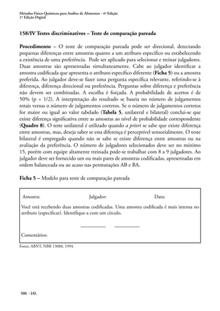 Métodos Físico-Químicos para Análise de Alimentos - 4ª Edição
1ª Edição Digital



158/IV Testes discriminativos – Teste de comparação pareada

Procedimento – O teste de comparação pareada pode ser direcional, detectando
pequenas diferenças entre amostras quanto a um atributo específico ou estabelecendo
a existência de uma preferência. Pode ser aplicado para selecionar e treinar julgadores.
Duas amostras são apresentadas simultaneamente. Cabe ao julgador identificar a
amostra codificada que apresenta o atributo específico diferente (Ficha 5) ou a amostra
preferida. Ao julgador deve-se fazer uma pergunta específica relevante, referindo-se à
diferença, diferença direcional ou preferência. Perguntas sobre diferença e preferência
não devem ser combinadas. A escolha é forçada. A probabilidade de acertos é de
50% (p = 1/2). A interpretação do resultado se baseia no número de julgamentos
totais versus o número de julgamentos corretos. Se o número de julgamentos corretos
for maior ou igual ao valor tabelado (Tabela 5, unilateral e bilateral) conclui-se que
existe diferença significativa entre as amostras ao nível de probabilidade correspondente
(Quadro 8). O teste unilateral é utilizado quando a priori se sabe que existe diferença
entre amostras, mas, deseja saber se esta diferença é perceptível sensorialmente. O teste
bilateral é empregado quando não se sabe se existe diferença entre amostras ou na
avaliação da preferência. O número de julgadores selecionados deve ser no mínimo
15, porém com equipe altamente treinada pode-se trabalhar com 8 a 9 julgadores. Ao
julgador deve ser fornecido um ou mais pares de amostras codificadas, apresentadas em
ordem balanceada ou ao acaso nas permutações AB e BA.

Ficha 5 – Modelo para teste de comparação pareada


 Amostra:                                  Julgador:                    Data:

 Você está recebendo duas amostras codificadas. Uma amostra codificada é mais intensa no
 atributo (especificar). Identifique-a com um círculo.

                                      __________           __________

 Comentários:

Fonte: ABNT, NBR 13088, 1994.




300 - IAL
 