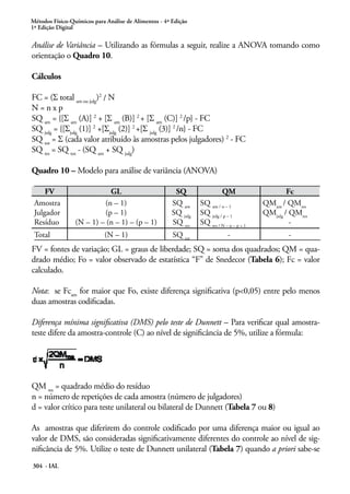 Métodos Físico-Químicos para Análise de Alimentos - 4ª Edição
1ª Edição Digital

Análise de Variância – Utilizando as fórmulas a seguir, realize a ANOVA tomando como
orientação o Quadro 10.

Cálculos

FC = (Σ total am ou julg)2 / N
N=nxp
SQ am = {[Σ am (A)] 2 + [Σ am (B)] 2 + [Σ am (C)] 2 /p} - FC
SQ julg = {[Σjulg (1)] 2 +[Σjulg (2)] 2 +[Σ julg (3)] 2 /n} - FC
SQ tot = Σ (cada valor atribuído às amostras pelos julgadores) 2 - FC
SQ res = SQ tot - (SQ am + SQ julg)

Quadro 10 – Modelo para análise de variância (ANOVA)

     FV                     GL                         SQ                 QM                     Fc
 Amostra                  (n – 1)                     SQ am     SQ am / n – 1            QMam / QMres
 Julgador                 (p – 1)                     SQ julg   SQ julg / p – 1          QMjulg / QMres
 Resíduo         (N – 1) – (n – 1) – (p – 1)          SQ res    SQ res / N – n – p + 1            -
 Total                      (N – 1)                    SQ tot                -                   -
FV = fontes de variação; GL = graus de liberdade; SQ = soma dos quadrados; QM = qua-
drado médio; Fo = valor observado de estatística “F” de Snedecor (Tabela 6); Fc = valor
calculado.

Nota: se Fcam for maior que Fo, existe diferença significativa (p<0,05) entre pelo menos
duas amostras codificadas.

Diferença mínima significativa (DMS) pelo teste de Dunnett – Para verificar qual amostra-
teste difere da amostra-controle (C) ao nível de significância de 5%, utilize a fórmula:




QM res = quadrado médio do resíduo
n = número de repetições de cada amostra (número de julgadores)
d = valor crítico para teste unilateral ou bilateral de Dunnett (Tabela 7 ou 8)

As amostras que diferirem do controle codificado por uma diferença maior ou igual ao
valor de DMS, são consideradas significativamente diferentes do controle ao nível de sig-
nificância de 5%. Utilize o teste de Dunnett unilateral (Tabela 7) quando a priori sabe-se
304 - IAL
 