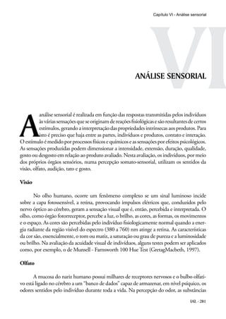 VI
                                                                     Capítulo VI - Análise sensorial




                                                            ANÁLISE SENSORIAL




A
          análise sensorial é realizada em função das respostas transmitidas pelos indivíduos
          às várias sensações que se originam de reações fisiológicas e são resultantes de certos
          estímulos, gerando a interpretação das propriedades intrínsecas aos produtos. Para
          isto é preciso que haja entre as partes, indivíduos e produtos, contato e interação.
O estímulo é medido por processos físicos e químicos e as sensações por efeitos psicológicos.
As sensações produzidas podem dimensionar a intensidade, extensão, duração, qualidade,
gosto ou desgosto em relação ao produto avaliado. Nesta avaliação, os indivíduos, por meio
dos próprios órgãos sensórios, numa percepção somato-sensorial, utilizam os sentidos da
visão, olfato, audição, tato e gosto.

Visão

       No olho humano, ocorre um fenômeno complexo se um sinal luminoso incide
sobre a capa fotossensível, a retina, provocando impulsos elétricos que, conduzidos pelo
nervo óptico ao cérebro, geram a sensação visual que é, então, percebida e interpretada. O
olho, como órgão fotorreceptor, percebe a luz, o brilho, as cores, as formas, os movimentos
e o espaço. As cores são percebidas pelo indivíduo fisiologicamente normal quando a ener-
gia radiante da região visível do espectro (380 a 760) nm atinge a retina. As características
da cor são, essencialmente, o tom ou matiz, a saturação ou grau de pureza e a luminosidade
ou brilho. Na avaliação da acuidade visual de indivíduos, alguns testes podem ser aplicados
como, por exemplo, o de Munsell - Farnsworth 100 Hue Test (GretagMacbeth, 1997).

Olfato

       A mucosa do nariz humano possui milhares de receptores nervosos e o bulbo olfati-
vo está ligado no cérebro a um “banco de dados” capaz de armazenar, em nível psíquico, os
odores sentidos pelo indivíduo durante toda a vida. Na percepção do odor, as substâncias
                                                                                          IAL - 281
 