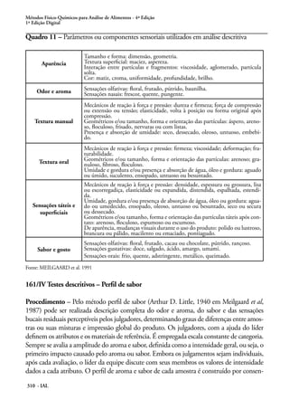 Métodos Físico-Químicos para Análise de Alimentos - 4ª Edição
1ª Edição Digital

Quadro 11 – Parâmetros ou componentes sensoriais utilizados em análise descritiva

                           Tamanho e forma: dimensão, geometria.
       Aparência           Textura superficial: maciez, aspereza.
                           Interação entre partículas e fragmentos: viscosidade, aglomerado, partícula
                           solta.
                           Cor: matiz, croma, uniformidade, profundidade, brilho.

     Odor e aroma          Sensações olfativas: floral, frutado, pútrido, baunilha.
                           Sensações nasais: frescor, quente, pungente.
                           Mecânicos de reação à força e pressão: dureza e firmeza; força de compressão
                           ou extensão ou tensão; elasticidade, volta à posição ou forma original após
                           compressão.
    Textura manual         Geométricos e/ou tamanho, forma e orientação das partículas: áspero, areno-
                           so, floculoso, frisado, nervuras ou com listas.
                           Presença e absorção de umidade: seco, dessecado, oleoso, untuoso, embebi-
                           do.
                           Mecânicos de reação à força e pressão: firmeza; viscosidade; deformação; fra-
                           turabilidade.
      Textura oral         Geométricos e/ou tamanho, forma e orientação das partículas: arenoso; gra-
                           nuloso, fibroso, floculoso.
                           Umidade e gordura e/ou presença e absorção de água, óleo e gordura: aguado
                           ou úmido, suculento, ensopado, untuoso ou besuntado.
                           Mecânicos de reação à força e pressão: densidade, espessura ou grossura, lisa
                           ou escorregadiça, elasticidade ou expandida, distendida, espalhada, estendi-
                           da.
                           Umidade, gordura e/ou presença de absorção de água, óleo ou gordura: agua-
   Sensações táteis e      do ou umedecido, ensopado, oleoso, untuoso ou besuntado, seco ou secura
      superficiais         ou dessecado.
                           Geométricos e/ou tamanho, forma e orientação das partículas táteis após con-
                           tato: arenoso, floculoso, espumoso ou escumoso.
                           De aparência, mudanças visuais durante o uso do produto: polido ou lustroso,
                           brancura ou pálido, macilento ou emaciado, pontiagudo.
                           Sensações olfativas: floral, frutado, cacau ou chocolate, pútrido, rançoso.
     Sabor e gosto         Sensações gustativas: doce, salgado, ácido, amargo, umami.
                           Sensações orais: frio, quente, adstringente, metálico, queimado.
Fonte: MEILGAARD et al. 1991


161/IV Testes descritivos – Perfil de sabor

Procedimento – Pelo método perfil de sabor (Arthur D. Little, 1940 em Meilgaard et al,
1987) pode ser realizada descrição completa do odor e aroma, do sabor e das sensações
bucais residuais perceptíveis pelos julgadores, determinando graus de diferenças entre amos-
tras ou suas misturas e impressão global do produto. Os julgadores, com a ajuda do líder
definem os atributos e os materiais de referência. É empregada escala constante de categoria.
Sempre se avalia a amplitude do aroma e sabor, definida como a intensidade geral, ou seja, o
primeiro impacto causado pelo aroma ou sabor. Embora os julgamentos sejam individuais,
após cada avaliação, o líder da equipe discute com seus membros os valores de intensidade
dados a cada atributo. O perfil de aroma e sabor de cada amostra é construído por consen-
310 - IAL
 