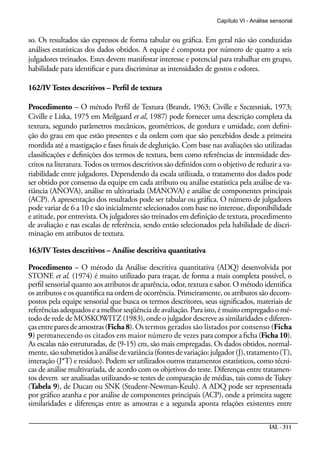 Capítulo VI - Análise sensorial


so. Os resultados são expressos de forma tabular ou gráfica. Em geral não são conduzidas
análises estatísticas dos dados obtidos. A equipe é composta por número de quatro a seis
julgadores treinados. Estes devem manifestar interesse e potencial para trabalhar em grupo,
habilidade para identificar e para discriminar as intensidades de gostos e odores.

162/IV Testes descritivos – Perfil de textura

Procedimento – O método Perfil de Textura (Brandt, 1963; Civille e Szczesniak, 1973;
Civille e Liska, 1975 em Meilgaard et al, 1987) pode fornecer uma descrição completa da
textura, segundo parâmetros mecânicos, geométricos, de gordura e umidade, com defini-
ção do grau em que estão presentes e da ordem com que são percebidos desde a primeira
mordida até a mastigação e fases finais de deglutição. Com base nas avaliações são utilizadas
classificações e definições dos termos de textura, bem como referências de intensidade des-
critos na literatura. Todos os termos descritivos são definidos com o objetivo de reduzir a va-
riabilidade entre julgadores. Dependendo da escala utilizada, o tratamento dos dados pode
ser obtido por consenso da equipe em cada atributo ou análise estatística pela análise de va-
riância (ANOVA), análise m ultivariada (MANOVA) e análise de componentes principais
(ACP). A apresentação dos resultados pode ser tabular ou gráfica. O número de julgadores
pode variar de 6 a 10 e são inicialmente selecionados com base no interesse, disponibilidade
e atitude, por entrevista. Os julgadores são treinados em definição de textura, procedimento
de avaliação e nas escalas de referência, sendo então selecionados pela habilidade de discri-
minação em atributos de textura.

163/IV Testes descritivos – Análise descritiva quantitativa

Procedimento – O método da Análise descritiva quantitativa (ADQ) desenvolvida por
STONE et al. (1974) é muito utilizado para traçar, de forma a mais completa possível, o
perfil sensorial quanto aos atributos de aparência, odor, textura e sabor. O método identifica
os atributos e os quantifica na ordem de ocorrência. Primeiramente, os atributos são decom-
postos pela equipe sensorial que busca os termos descritores, seus significados, materiais de
referências adequados e a melhor seqüência de avaliação. Para isto, é muito empregado o mé-
todo de rede de MOSKOWITZ (1983), onde o julgador descreve as similaridades e diferen-
ças entre pares de amostras (Ficha 8). Os termos gerados são listados por consenso (Ficha
9) permanecendo os citados em maior número de vezes para compor a ficha (Ficha 10).
As escalas não estruturadas, de (9-15) cm, são mais empregadas. Os dados obtidos, normal-
mente, são submetidos à análise de variância (fontes de variação: julgador (J), tratamento (T),
interação (J*T) e resíduo). Podem ser utilizados outros tratamentos estatísticos, como técni-
cas de análise multivariada, de acordo com os objetivos do teste. Diferenças entre tratamen-
tos devem ser analisadas utilizando-se testes de comparação de médias, tais como de Tukey
(Tabela 9), de Ducan ou SNK (Student-Newman-Keuls). A ADQ pode ser representada
por gráfico aranha e por análise de componentes principais (ACP), onde a primeira sugere
similaridades e diferenças entre as amostras e a segunda aponta relações existentes entre

                                                                                         IAL - 311
 