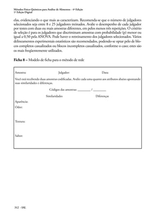 Métodos Físico-Químicos para Análise de Alimentos - 4ª Edição
1ª Edição Digital

elas, evidenciando o que mais as caracterizam. Recomenda-se que o número de julgadores
selecionados seja entre 8 e 25 julgadores treinados. Avalie o desempenho de cada julgador
por testes com duas ou mais amostras diferentes, em pelos menos três repetições. O critério
de seleção é para os julgadores que discriminam amostras com probabilidade (p) menor ou
igual a 0,50 pela ANOVA. Pode haver o retreinamento dos julgadores selecionados. Vários
delineamentos experimentais estatísticos são recomendados, podendo-se optar pelo de blo-
cos completos casualizados ou blocos incompletos casualizados, conforme o caso; estes são
os mais freqüentemente utilizados.

Ficha 8 – Modelo de ficha para o método de rede


 Amostra:                              Julgador:                      Data:

 Você está recebendo duas amostras codificadas. Avalie cada uma quanto aos atributos abaixo apontando
 suas similaridades e diferenças.

                               Códigos das amostras: ________ / ________

                            Similaridades                        Diferenças
 Aparência:
 Odor:



 Textura:



 Sabor:




312 - IAL
 