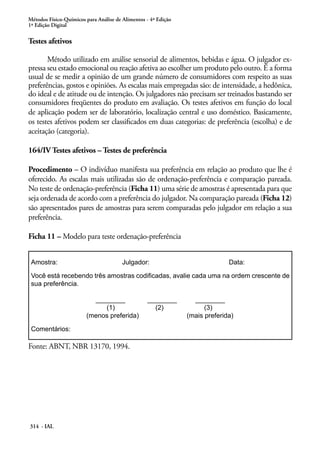 Métodos Físico-Químicos para Análise de Alimentos - 4ª Edição
1ª Edição Digital

Testes afetivos

       Método utilizado em análise sensorial de alimentos, bebidas e água. O julgador ex-
pressa seu estado emocional ou reação afetiva ao escolher um produto pelo outro. É a forma
usual de se medir a opinião de um grande número de consumidores com respeito as suas
preferências, gostos e opiniões. As escalas mais empregadas são: de intensidade, a hedônica,
do ideal e de atitude ou de intenção. Os julgadores não precisam ser treinados bastando ser
consumidores freqüentes do produto em avaliação. Os testes afetivos em função do local
de aplicação podem ser de laboratório, localização central e uso doméstico. Basicamente,
os testes afetivos podem ser classificados em duas categorias: de preferência (escolha) e de
aceitação (categoria).

164/IV Testes afetivos – Testes de preferência

Procedimento – O indivíduo manifesta sua preferência em relação ao produto que lhe é
oferecido. As escalas mais utilizadas são de ordenação-preferência e comparação pareada.
No teste de ordenação-preferência (Ficha 11) uma série de amostras é apresentada para que
seja ordenada de acordo com a preferência do julgador. Na comparação pareada (Ficha 12)
são apresentados pares de amostras para serem comparadas pelo julgador em relação a sua
preferência.

Ficha 11 – Modelo para teste ordenação-preferência


 Amostra:                               Julgador:                             Data:

 Você está recebendo três amostras codificadas, avalie cada uma na ordem crescente de
 sua preferência.

                          ________                ________        ________
                             (1)                    (2)               (3)
                        (menos preferida)                       (mais preferida)

 Comentários:

Fonte: ABNT, NBR 13170, 1994.




314 - IAL
 