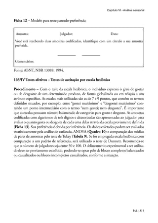 Capítulo VI - Análise sensorial


Ficha 12 – Modelo para teste pareado-preferência


 Amostra:                       Julgador:                           Data:

Você está recebendo duas amostras codificadas, identifique com um círculo a sua amostra
preferida.

                               __________       __________

Comentários:

Fonte: ABNT, NBR 13088, 1994.

165/IV Testes afetivos – Testes de aceitação por escala hedônica

Procedimento – Com o teste da escala hedônica, o indivíduo expressa o grau de gostar
ou de desgostar de um determinado produto, de forma globalizada ou em relação a um
atributo específico. As escalas mais utilizadas são as de 7 e 9 pontos, que contêm os termos
definidos situados, por exemplo, entre “gostei muitíssimo” e “desgostei muitíssimo” con-
tendo um ponto intermediário com o termo “nem gostei; nem desgostei”. É importante
que as escalas possuam número balanceado de categorias para gosto e desgosto. As amostras
codificadas com algarismos de três dígitos e aleatorizadas são apresentadas ao julgador para
avaliar o quanto gosta ou desgosta de cada uma delas através da escala previamente definida
(Ficha 13). Sua preferência é obtida por inferência. Os dados coletados podem ser avaliados
estatisticamente pela análise de variância, ANOVA (Quadro 10) e comparação das médias
de pares de amostras pelo teste de Tukey (Tabela 9). Se for empregada escala hedônica com
comparação a um padrão de referência, será utilizado o teste de Dunnett. Recomenda-se
que o número de julgadores seja entre 50 e 100. O delineamento experimental a ser utiliza-
do deve ser previamente escolhido, podendo-se optar pelo de blocos completos balanceados
ou casualizados ou blocos incompletos casualizados, conforme a situação.




                                                                                       IAL - 315
 