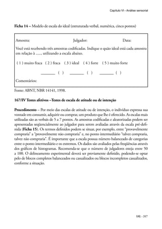 Capítulo VI - Análise sensorial




Ficha 14 – Modelo de escala do ideal (estruturada verbal, numérica, cinco pontos)


Amostra:                                Julgador:                             Data:

Você está recebendo três amostras codificadas. Indique o quão ideal está cada amostra
em relação à ....., utilizando a escala abaixo.

 ( 1 ) muito fraca ( 2 ) fraca    ( 3 ) ideal   ( 4 ) forte    ( 5 ) muito forte

                  _______ ( )         _______ ( )             _______ ( )

Comentários:

Fonte: ABNT, NBR 14141, 1998.

167/IV Testes afetivos –Testes de escala de atitude ou de intenção

Procedimento – Por meio das escalas de atitude ou de intenção, o indivíduo expressa sua
vontade em consumir, adquirir ou comprar, um produto que lhe é oferecido. As escalas mais
utilizadas são as verbais de 5 a 7 pontos. As amostras codificadas e aleatorizadas podem ser
apresentadas seqüencialmente ao julgador para serem avaliadas através da escala pré-defi-
nida (Ficha 15). Os termos definidos podem se situar, por exemplo, entre “provavelmente
compraria” a “provavelmente não compraria” e, no ponto intermediário “talvez compraria,
talvez não compraria”. É importante que a escala possua número balanceado de categorias
entre o ponto intermediário e os extremos. Os dados são avaliados pelas freqüências através
dos gráficos de histogramas. Recomenda-se que o número de julgadores esteja entre 50
a 100. O delineamento experimental deverá ser previamente definido, podendo-se optar
pelo de blocos completos balanceados ou casualizados ou blocos incompletos casualizados,
conforme a situação.




                                                                                         IAL - 317
 