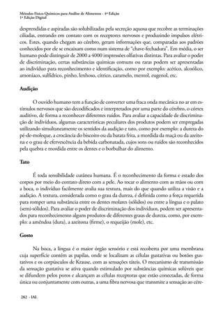 Métodos Físico-Químicos para Análise de Alimentos - 4ª Edição
1ª Edição Digital

desprendidas e aspiradas são solubilizadas pela secreção aquosa que recobre as terminações
ciliadas, entrando em contato com os receptores nervosos e produzindo impulsos elétri-
cos. Estes, quando chegam ao cérebro, geram informações que, comparadas aos padrões
conhecidos por ele se encaixam como num sistema de “chave-fechadura”. Em média, o ser
humano pode distinguir de 2000 a 4000 impressões olfativas distintas. Para avaliar o poder
de discriminação, certas substâncias químicas comuns ou raras podem ser apresentadas
ao indivíduo para reconhecimento e identificação, como por exemplo: acético, alcoólico,
amoníaco, sulfídrico, pinho, lenhoso, cítrico, caramelo, mentol, eugenol, etc.

Audição

       O ouvido humano tem a função de converter uma fraca onda mecânica no ar em es-
tímulos nervosos que são decodificados e interpretados por uma parte do cérebro, o córtex
auditivo, de forma a reconhecer diferentes ruídos. Para avaliar a capacidade de discrimina-
ção de indivíduos, algumas características peculiares dos produtos podem ser empregadas
utilizando simultaneamente os sentidos da audição e tato, como por exemplo: a dureza do
pé-de-moleque, a crocância do biscoito ou da batata frita, a mordida da maçã ou da azeito-
na e o grau de efervescência da bebida carbonatada, cujos sons ou ruídos são reconhecidos
pela quebra e mordida entre os dentes e o borbulhar do alimento.

Tato

       É toda sensibilidade cutânea humana. É o reconhecimento da forma e estado dos
corpos por meio do contato direto com a pele. Ao tocar o alimento com as mãos ou com
a boca, o indivíduo facilmente avalia sua textura, mais do que quando utiliza a visão e a
audição. A textura, considerada como o grau da dureza, é definida como a força requerida
para romper uma substância entre os dentes molares (sólidos) ou entre a língua e o palato
(semi-sólidos). Para avaliar o poder de discriminação dos indivíduos, podem ser apresenta-
dos para reconhecimento alguns produtos de diferentes graus de dureza, como, por exem-
plo: a amêndoa (dura), a azeitona (firme), o requeijão (mole), etc.

Gosto

       Na boca, a língua é o maior órgão sensório e está recoberta por uma membrana
cuja superfície contém as papilas, onde se localizam as células gustativas ou botões gus-
tativos e os corpúsculos de Krause, com as sensações táteis. O mecanismo de transmissão
da sensação gustativa se ativa quando estimulado por substâncias químicas solúveis que
se difundem pelos poros e alcançam as células receptoras que estão conectadas, de forma
única ou conjuntamente com outras, a uma fibra nervosa que transmite a sensação ao cére-

282 - IAL
 