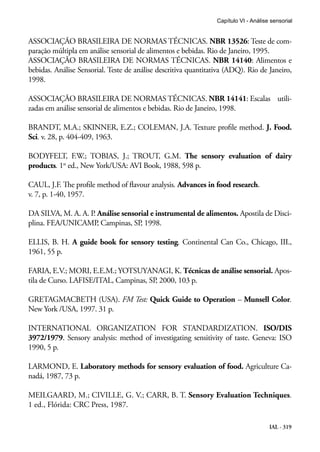 Capítulo VI - Análise sensorial


ASSOCIAÇÃO BRASILEIRA DE NORMAS TÉCNICAS. NBR 13526: Teste de com-
paração múltipla em análise sensorial de alimentos e bebidas. Rio de Janeiro, 1995.
ASSOCIAÇÃO BRASILEIRA DE NORMAS TÉCNICAS. NBR 14140: Alimentos e
bebidas. Análise Sensorial. Teste de análise descritiva quantitativa (ADQ). Rio de Janeiro,
1998.

ASSOCIAÇÃO BRASILEIRA DE NORMAS TÉCNICAS. NBR 14141: Escalas utili-
zadas em análise sensorial de alimentos e bebidas. Rio de Janeiro, 1998.

BRANDT, M.A.; SKINNER, E.Z.; COLEMAN, J.A. Texture profile method. J. Food.
Sci. v. 28, p. 404-409, 1963.

BODYFELT, F.W.; TOBIAS, J.; TROUT, G.M. The sensory evaluation of dairy
products. 1st ed., New York/USA: AVI Book, 1988, 598 p.

CAUL, J.F. The profile method of flavour analysis. Advances in food research.
v. 7, p. 1-40, 1957.

DA SILVA, M. A. A. P. Análise sensorial e instrumental de alimentos. Apostila de Disci-
plina. FEA/UNICAMP, Campinas, SP, 1998.

ELLIS, B. H. A guide book for sensory testing. Continental Can Co., Chicago, III.,
1961, 55 p.

FARIA, E.V.; MORI, E.E.M.; YOTSUYANAGI, K. Técnicas de análise sensorial. Apos-
tila de Curso. LAFISE/ITAL, Campinas, SP, 2000, 103 p.

GRETAGMACBETH (USA). FM Test: Quick Guide to Operation – Munsell Color.
New York /USA, 1997. 31 p.

INTERNATIONAL ORGANIZATION FOR STANDARDIZATION. ISO/DIS
3972/1979. Sensory analysis: method of investigating sensitivity of taste. Geneva: ISO
1990, 5 p.

LARMOND, E. Laboratory methods for sensory evaluation of food. Agriculture Ca-
nadá, 1987, 73 p.

MEILGAARD, M.; CIVILLE, G. V.; CARR, B. T. Sensory Evaluation Techniques.
1 ed., Flórida: CRC Press, 1987.

                                                                                      IAL - 319
 