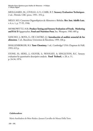 Métodos Físico-Químicos para Análise de Alimentos - 4ª Edição
1ª Edição Digital


MEILGAARD, M.; CIVILLE, G.V.; CARR, B.T. Sensory Evaluation Techniques.
2 ed., Flórida: CRC press, 1991. 354 p.

MELO, M.S. Caracteres Organolépticos de Alimentos e Bebidas. Rev. Inst. Adolfo Lutz,
v. 6, n. 1, p. 77-95, 1946.

MOSKOWITTZ, H.R. Product Testing and Sensory Evaluation of Foods. Marketing
and R & D Appproaches, Food and Nutrition Press, Inc. Westport, 1983. 605 p.

SANCHO, J.; BOTA, E.; DE CASTRO, J.J. Introducción al análisis sensorial de los
alimentos. 1 ed., Barcelona: Universitat de Barcelona, 1999. 336 p.

SHALLENBERGER, R.S. Taste Chemistry. 1 ed., Cambridge/ USA: Chapman & Hall,
1993. 613 p.

STONE, H.; SIDEL, J.; OLIVER, S.; WOOLSEY, A; SINGLETON, R.C. Sensory
evaluation by quantitative descriptive analysis. Food Technol., v. 28, n. 11,
p. 24-34, 1974.




 Colaboradores

 Maria Auxiliadora de Brito Rodas e Jussara Carvalho de Moura Della Torre

320 - IAL
 
