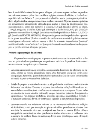 Capítulo VI - Análise sensorial


bro. A sensibilidade não se limita apenas à língua, pois outras regiões também respondem
aos estímulos, como o palato duro, amídalas, epiglote, mucosa dos lábios, as bochechas e
superfície inferior da boca. A percepção mais conhecida envolve quatro gostos primários:
doce, salgado, ácido e amargo, sendo citado também o umami. Algumas soluções químicas
em concentrações diferentes são utilizadas para avaliar o poder de discriminação pelo
reconhecimento, como por exemplo: a sacarose, 5,76 g/L (doce); o cloreto de sódio,
1,19 g/L (salgado); a cafeína, 0,195 g/L (amargo); o ácido cítrico, 0,43 g/L (ácido); o
glutamato monossódico, 0,595 g/L (umami) e o sulfato heptahidratado de ferro II, 0,00475
g/L (metálico) (ISO/DIS 3972/1979). O espectro de gostos também pode incluir a presen-
ça de gostos secundários (alcalino e metálico) e os elementos sensíveis à química comum
(adstringente, refrescante, ardente, quente e frio). As sensações denominadas “picantes”
também definidas como “ardentes” ou “pungentes”, não são consideradas estímulos puros,
pois se percebe em toda a língua e garganta.

Preparo e apresentação de amostras

      Os procedimentos de preparo e apresentação de amostras são etapas críticas e de-
vem ser padronizados segundo o tipo, a espécie ou a variedade de produto. Basicamente,
recomendam-se os seguintes procedimentos:

•	 Amostra representativa e, se necessário, acompanhada da amostra de referência ou pa-
   drão, similar, de mesma procedência, marca e/ou fabricante, que possa servir como
   comparação. Sempre na quantidade suficiente para análise e, se for o caso, com medidas
   de massa ou peso e volumes bem definidos.

•	 Modo de preparo adequado da amostra e, de preferência, conforme a orientação do
   fabricante nos rótulos. Durante o preparo, determinadas variações físicas devem ser
   controladas com utilização de cronômetros, termômetros ou termopares. Prepare todas
   as amostras de forma idêntica, estimando tempos mínimos e máximos de espera até a
   apresentação. Para todas as unidades de amostras, a porção, a quantidade, o formato e
   o tamanho (espessura) devem ser controlados segundo as características do produto.

•	 Amostras servidas em recipientes próprios ou os comumente utilizados nas refeições
   de indivíduos, como, por exemplo, recipientes de vidro, porcelana ou plásticos des-
   cartáveis. Se necessário, sirva em bandejas de cor branca ou neutra. Utilize talheres
   compatíveis, descartáveis ou não, guardanapos, toalhas absorventes e vasilhames para
   o descarte de resíduos. Todos os recipientes devem estar bem limpos, secos e livres de
   odores estranhos.


                                                                                    IAL - 283
 