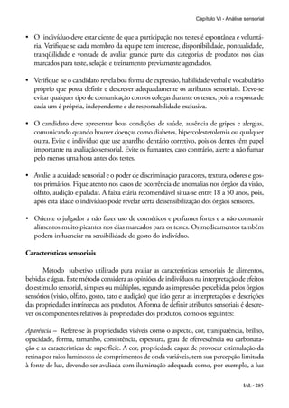 Capítulo VI - Análise sensorial


•	 O  indivíduo deve estar ciente de que a participação nos testes é espontânea e voluntá-
   ria. Verifique se cada membro da equipe tem interesse, disponibilidade, pontualidade,
   tranqüilidade e vontade de avaliar grande parte das categorias de produtos nos dias
   marcados para teste, seleção e treinamento previamente agendados.

•	 Verifique  se o candidato revela boa forma de expressão, habilidade verbal e vocabulário
   próprio que possa definir e descrever adequadamente os atributos sensoriais. Deve-se
   evitar qualquer tipo de comunicação com os colegas durante os testes, pois a resposta de
   cada um é própria, independente e de responsabilidade exclusiva.

•	 O candidato deve apresentar boas condições de saúde, ausência de gripes e alergias,
   comunicando quando houver doenças como diabetes, hipercolesterolemia ou qualquer
   outra. Evite o indivíduo que use aparelho dentário corretivo, pois os dentes têm papel
   importante na avaliação sensorial. Evite os fumantes, caso contrário, alerte a não fumar
   pelo menos uma hora antes dos testes.

•	 Avalie  a acuidade sensorial e o poder de discriminação para cores, textura, odores e gos-
   tos primários. Fique atento nos casos de ocorrência de anomalias nos órgãos da visão,
   olfato, audição e paladar. A faixa etária recomendável situa-se entre 18 a 50 anos, pois,
   após esta idade o indivíduo pode revelar certa dessensibilização dos órgãos sensores.

•	 Oriente o julgador a não fazer uso de cosméticos e perfumes fortes e a não consumir
   alimentos muito picantes nos dias marcados para os testes. Os medicamentos também
   podem influenciar na sensibilidade do gosto do indivíduo.

Características sensoriais

       Método subjetivo utilizado para avaliar as características sensoriais de alimentos,
bebidas e água. Este método considera as opiniões de indivíduos na interpretação de efeitos
do estímulo sensorial, simples ou múltiplos, segundo as impressões percebidas pelos órgãos
sensórios (visão, olfato, gosto, tato e audição) que irão gerar as interpretações e descrições
das propriedades intrínsecas aos produtos. A forma de definir atributos sensoriais é descre-
ver os componentes relativos às propriedades dos produtos, como os seguintes:

Aparência – Refere-se às propriedades visíveis como o aspecto, cor, transparência, brilho,
opacidade, forma, tamanho, consistência, espessura, grau de efervescência ou carbonata-
ção e as características de superfície. A cor, propriedade capaz de provocar estimulação da
retina por raios luminosos de comprimentos de onda variáveis, tem sua percepção limitada
à fonte de luz, devendo ser avaliada com iluminação adequada como, por exemplo, a luz

                                                                                        IAL - 285
 