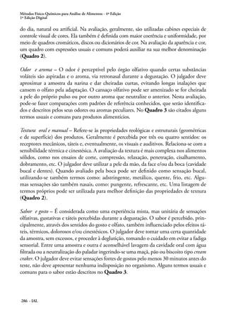 Métodos Físico-Químicos para Análise de Alimentos - 4ª Edição
1ª Edição Digital

do dia, natural ou artificial. Na avaliação, geralmente, são utilizadas cabines especiais de
controle visual de cores. Ela também é definida com maior coerência e uniformidade, por
meio de quadros cromáticos, discos ou dicionários de cor. Na avaliação da aparência e cor,
um quadro com expressões usuais e comuns poderá auxiliar na sua melhor denominação
(Quadro 2).

Odor e aroma – O odor é perceptível pelo órgão olfativo quando certas substâncias
voláteis são aspiradas e o aroma, via retronasal durante a degustação. O julgador deve
aproximar a amostra da narina e dar cheiradas curtas, evitando longas inalações que
cansem o olfato pela adaptação. O cansaço olfativo pode ser amenizado se for cheirada
a pele do próprio pulso ou por outro aroma que neutralize o anterior. Nesta avaliação,
pode-se fazer comparações com padrões de referência conhecidos, que serão identifica-
dos e descritos pelos seus odores ou aromas peculiares. No Quadro 3 são citados alguns
termos usuais e comuns para produtos alimentícios.

Textura oral e manual – Refere-se às propriedades reológicas e estruturais (geométricas
e de superfície) dos produtos. Geralmente é percebida por três ou quatro sentidos: os
receptores mecânicos, táteis e, eventualmente, os visuais e auditivos. Relaciona-se com a
sensibilidade térmica e cinestésica. A avaliação da textura é mais complexa nos alimentos
sólidos, como nos ensaios de corte, compressão, relaxação, penetração, cisalhamento,
dobramento, etc. O julgador deve utilizar a pele da mão, da face e/ou da boca (cavidade
bucal e dentes). Quando avaliado pela boca pode ser definido como sensação bucal,
utilizando-se também termos como: adstringente, metálico, quente, frio, etc. Algu-
mas sensações são também nasais, como: pungente, refrescante, etc. Uma listagem de
termos próprios pode ser utilizada para melhor definição das propriedades de textura
(Quadro 2).

Sabor e gosto – É considerada como uma experiência mista, mas unitária de sensações
olfativas, gustativas e táteis percebidas durante a degustação. O sabor é percebido, prin-
cipalmente, através dos sentidos do gosto e olfato, também influenciado pelos efeitos tá-
teis, térmicos, dolorosos e/ou cinestésicos. O julgador deve tomar uma certa quantidade
da amostra, sem excessos, e proceder à deglutição, tomando o cuidado em evitar a fadiga
sensorial. Entre uma amostra e outra é aconselhável lavagem da cavidade oral com água
filtrada ou a neutralização do paladar ingerindo-se uma maçã, pão ou biscoito tipo cream
craker. O julgador deve evitar sensações fortes de gostos pelo menos 30 minutos antes do
teste, não deve apresentar nenhuma indisposição no organismo. Alguns termos usuais e
comuns para o sabor estão descritos no Quadro 3.




286 - IAL
 