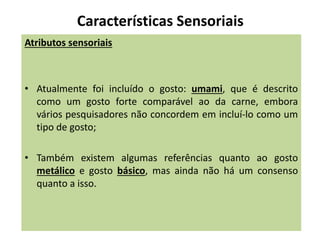 Características Sensoriais
Atributos sensoriais
• Atualmente foi incluído o gosto: umami, que é descrito
como um gosto forte comparável ao da carne, embora
vários pesquisadores não concordem em incluí-lo como um
tipo de gosto;
• Também existem algumas referências quanto ao gosto
metálico e gosto básico, mas ainda não há um consenso
quanto a isso.
 