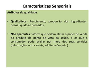 Características Sensoriais
Atributos da qualidade
• Qualitativos: Rendimento, proporção dos ingredientes,
pesos líquidos e drenados.
• Não aparentes: fatores que podem afetar o poder de venda
do produto do ponto de vista da saúde, e os que o
consumidor pode avaliar por meio dos seus sentidos
(informações nutricionais, adulterações, etc.).
 