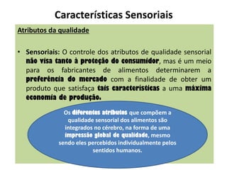 Características Sensoriais
Atributos da qualidade
• Sensoriais: O controle dos atributos de qualidade sensorial
não visa tanto à proteção do consumidor, mas é um meio
para os fabricantes de alimentos determinarem a
preferência do mercado com a finalidade de obter um
produto que satisfaça tais características a uma máxima
economia de produção.
Os diferentes atributos que compõem a
qualidade sensorial dos alimentos são
integrados no cérebro, na forma de uma
impressão global de qualidade, mesmo
sendo eles percebidos individualmente pelos
sentidos humanos.
 
