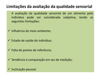 Limitações da avaliação da qualidade sensorial
A avaliação da qualidade sensorial de um alimento pelo
indivíduo pode ser considerada subjetiva, tendo as
seguintes limitações:
 Influência do meio ambiente;
 Estado de saúde do indivíduo;
 Falta de pontos de referência;
 Tendência à comparação em vez de medição;
 Inclinação pessoal
 