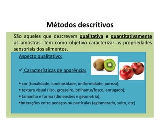 Métodos descritivos
São aqueles que descrevem qualitativa e quantitativamente
as amostras. Tem como objetivo caracterizar as propriedades
sensoriais dos alimentos.
Aspecto qualitativo:
 Características de aparência:
 cor (tonalidade, luminosidade, uniformidade, pureza);
 textura visual (liso, grosseiro, brilhante/fosco, enrugado);
 tamanho e forma (dimensões e geometria);
Interações entre pedaços ou partículas (aglomerado, solto, etc)
 