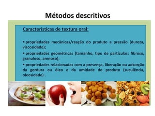 Métodos descritivos
Características de textura oral:
 propriedades mecânicas/reação do produto a pressão (dureza,
viscosidade);
 propriedades geométricas (tamanho, tipo de partículas: fibroso,
granuloso, arenoso);
 propriedades relacionadas com a presença, liberação ou adsorção
da gordura ou óleo e da umidade do produto (suculência,
oleosidade) .
 