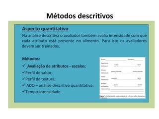 Métodos descritivos
Aspecto quantitativo
Na análise descritiva o avaliador também avalia intensidade com que
cada atributo está presente no alimento. Para isto os avaliadores
devem ser treinados.
Métodos:
 Avaliação de atributos - escalas;
Perfil de sabor;
Perfil de textura;
 ADQ – análise descritiva quantitativa;
Tempo-intensidade.
 