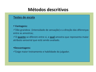Métodos descritivos
Testes de escala
 Vantagens:
Dão grandeza (intensidade de sensação) e a direção das diferenças
entre as amostras;
O quanto se diferem entre si, e qual amostra que representa maior
atributo sensorial que está sendo avaliado.
Desvantagens:
Exige maior treinamento e habilidade do julgador.
 