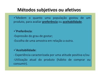 Métodos subjetivos ou afetivos
Medem o quanto uma população gostou de um
produto, para avaliar preferência ou aceitabilidade.
Preferência:
-Expressão do grau de gostar;
-Escolha de uma amostra em relação a outra.
Aceitabilidade:
- Experiência caracterizada por uma atitude positiva e/ou
-Utilização atual do produto (hábito de comprar ou
consumir).
 