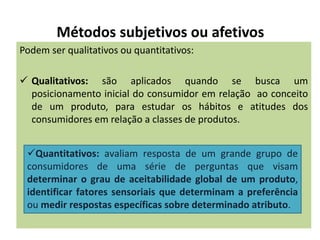 Métodos subjetivos ou afetivos
Podem ser qualitativos ou quantitativos:
 Qualitativos: são aplicados quando se busca um
posicionamento inicial do consumidor em relação ao conceito
de um produto, para estudar os hábitos e atitudes dos
consumidores em relação a classes de produtos.
Quantitativos: avaliam resposta de um grande grupo de
consumidores de uma série de perguntas que visam
determinar o grau de aceitabilidade global de um produto,
identificar fatores sensoriais que determinam a preferência
ou medir respostas específicas sobre determinado atributo.
 