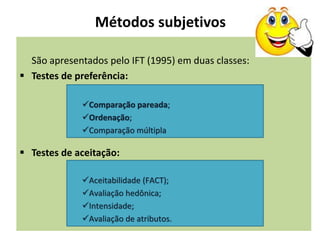Métodos subjetivos
São apresentados pelo IFT (1995) em duas classes:
 Testes de preferência:
 Testes de aceitação:
Comparação pareada;
Ordenação;
Comparação múltipla
Aceitabilidade (FACT);
Avaliação hedônica;
Intensidade;
Avaliação de atributos.
 
