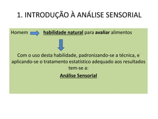 1. INTRODUÇÃO À ANÁLISE SENSORIAL
Homem habilidade natural para avaliar alimentos
Com o uso desta habilidade, padronizando-se a técnica, e
aplicando-se o tratamento estatístico adequado aos resultados
tem-se a:
Análise Sensorial
 