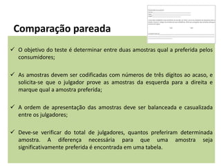 Comparação pareada
 O objetivo do teste é determinar entre duas amostras qual a preferida pelos
consumidores;
 As amostras devem ser codificadas com números de três dígitos ao acaso, e
solicita-se que o julgador prove as amostras da esquerda para a direita e
marque qual a amostra preferida;
 A ordem de apresentação das amostras deve ser balanceada e casualizada
entre os julgadores;
 Deve-se verificar do total de julgadores, quantos preferiram determinada
amostra. A diferença necessária para que uma amostra seja
significativamente preferida é encontrada em uma tabela.
 