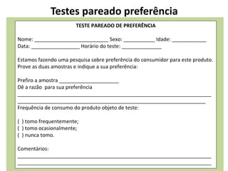 Testes pareado preferência
TESTE PAREADO DE PREFERÊNCIA
Nome: __________________________ Sexo: ___________ Idade: ____________
Data: _________________ Horário do teste: ______________
Estamos fazendo uma pesquisa sobre preferência do consumidor para este produto.
Prove as duas amostras e indique a sua preferência:
Prefiro a amostra _____________________
Dê a razão para sua preferência
____________________________________________________________________
__________________________________________________________________
Frequência de consumo do produto objeto de teste:
( ) tomo frequentemente;
( ) tomo ocasionalmente;
( ) nunca tomo.
Comentários:
____________________________________________________________________
____________________________________________________________________
 