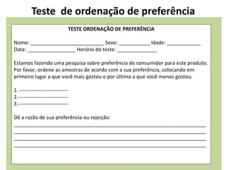 Teste de ordenação de preferência
TESTE ORDENAÇÃO DE PREFERÊNCIA
Nome: __________________________ Sexo: ___________ Idade: ____________
Data: _________________ Horário do teste: ______________
Estamos fazendo uma pesquisa sobre preferência do consumidor para este produto.
Por favor, ordene as amostras de acordo com a sua preferência, colocando em
primeiro lugar a que você mais gostou e por último a que você menos gostou.
1. ----------------------------
2.-----------------------------
3.-----------------------------
Dê a razão de sua preferência ou rejeição:
____________________________________________________________________
____________________________________________________________________
____________________________________________________________________
____________________________________________________________________
 
