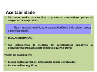 Aceitabilidade
 São testes usados para verificar o quanto os consumidores gostam ou
desgostam de um produto.
 ESCALAS HEDÔNICAS:
 São instrumentos de medição das características agradáveis ou
desagradáveis produzidas pelo alimento a quem o prova;
Podem ser divididas em:
 Escalas hedônicas verbais, estruturadas ou não-estruturadas;
 Escalas hedônicas gráficas.
 