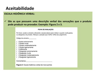 Aceitabilidade
ESCALA HEDÔNICA VERBAL:
 São as que possuem uma descrição verbal das sensações que o produto
pode produzir no provador. Exemplo: Figura 2 e 3.
 