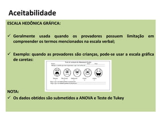 Aceitabilidade
ESCALA HEDÔNICA GRÁFICA:
 Geralmente usada quando os provadores possuem limitação em
compreender os termos mencionados na escala verbal;
 Exemplo: quando as provadores são crianças, pode-se usar a escala gráfica
de caretas:
NOTA:
 Os dados obtidos são submetidos a ANOVA e Teste de Tukey
 