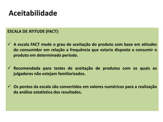 Aceitabilidade
ESCALA DE ATITUDE (FACT):
 A escala FACT mede o grau de aceitação do produto com base em atitudes
do consumidor em relação a frequência que estaria disposto a consumir o
produto em determinado período.
 Recomendada para testes de aceitação de produtos com os quais os
julgadores não estejam familiarizados.
 Os pontos da escala são convertidos em valores numéricos para a realização
da análise estatística dos resultados.
 