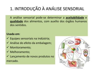 1. INTRODUÇÃO À ANÁLISE SENSORIAL
A análise sensorial pode-se determinar a aceitabilidade e
qualidade dos alimentos, com auxílio dos órgãos humanos
dos sentidos.
Usada em:
 Equipes sensoriais na indústria;
 Análise do efeito da embalagem;
 Monitoramento;
 Melhoramento;
 Lançamento de novos produtos no
mercado.
 