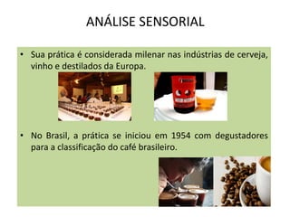 ANÁLISE SENSORIAL
• Sua prática é considerada milenar nas indústrias de cerveja,
vinho e destilados da Europa.
• No Brasil, a prática se iniciou em 1954 com degustadores
para a classificação do café brasileiro.
 