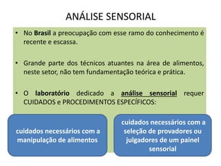 ANÁLISE SENSORIAL
• No Brasil a preocupação com esse ramo do conhecimento é
recente e escassa.
• Grande parte dos técnicos atuantes na área de alimentos,
neste setor, não tem fundamentação teórica e prática.
• O laboratório dedicado a análise sensorial requer
CUIDADOS e PROCEDIMENTOS ESPECÍFICOS:
cuidados necessários com a
manipulação de alimentos
cuidados necessários com a
seleção de provadores ou
julgadores de um painel
sensorial
 
