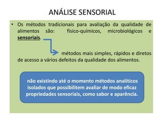 ANÁLISE SENSORIAL
• Os métodos tradicionais para avaliação da qualidade de
alimentos são: físico-químicos, microbiológicos e
sensoriais.
métodos mais simples, rápidos e diretos
de acesso a vários defeitos da qualidade dos alimentos.
não existindo até o momento métodos analíticos
isolados que possibilitem avaliar de modo eficaz
propriedades sensoriais, como sabor e aparência.
 