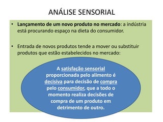ANÁLISE SENSORIAL
• Lançamento de um novo produto no mercado: a indústria
está procurando espaço na dieta do consumidor.
• Entrada de novos produtos tende a mover ou substituir
produtos que estão estabelecidos no mercado:
A satisfação sensorial
proporcionada pelo alimento é
decisiva para decisão de compra
pelo consumidor, que a todo o
momento realiza decisões de
compra de um produto em
detrimento de outro.
 